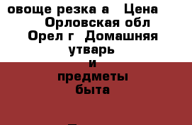 овоще резка а › Цена ­ 200 - Орловская обл., Орел г. Домашняя утварь и предметы быта » Посуда и кухонные принадлежности   . Орловская обл.,Орел г.